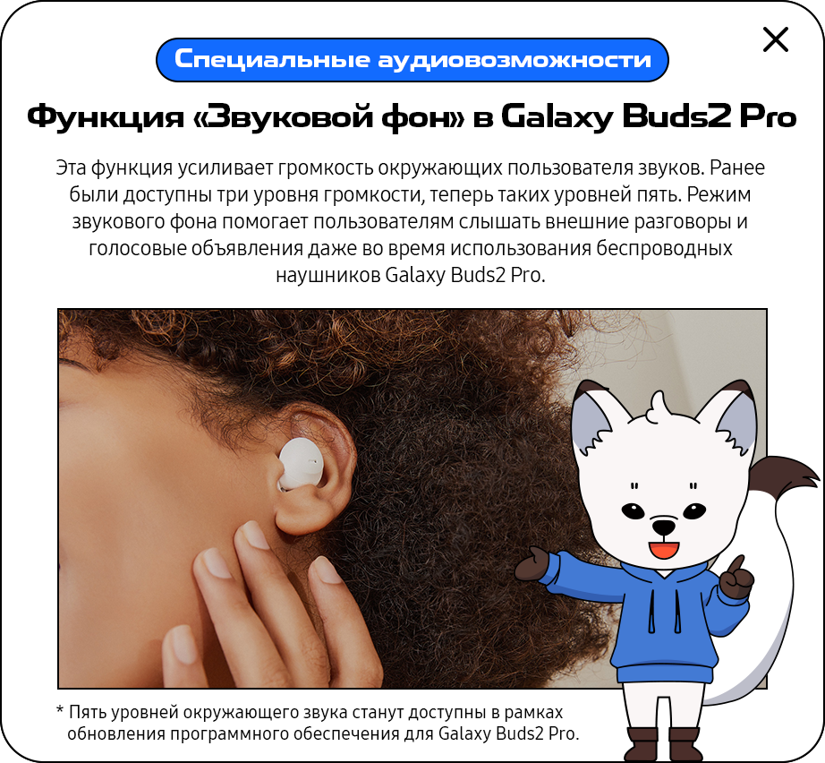 Hearing Accessibility Features - 'Galaxy Buds2 Pro’s Ambient Sound' This feature will amplify the volume of external sounds around users by up to five levels from three levels previously, helping them hear conversations and announcements even while wearing their Galaxy Buds2 Pro. * Five-level amplification is available through software updates for Galaxy Buds2 Pro