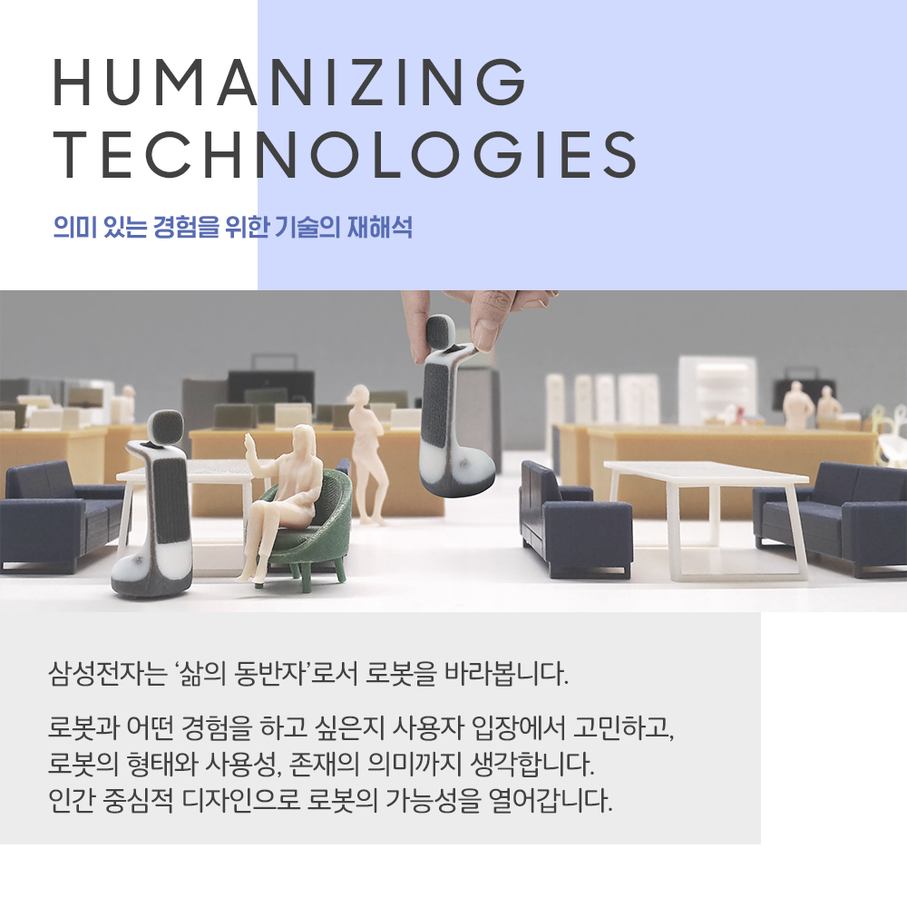 HUMANIZING TECHNOLOGIES 의미 있는 경험을 위한 기술의 재해석 삼성전자는 '삶의 동반자'로서 로봇을 바라봅니다. 로봇과 어떤 경험을 하고 싶은지 사용자 입장에서 고민하고, 로봇의 형태와 사용성, 존재의 의미까지 생각합니다. 인간 중심적 디자인으로 로봇의 가능성을 열어갑니다.
