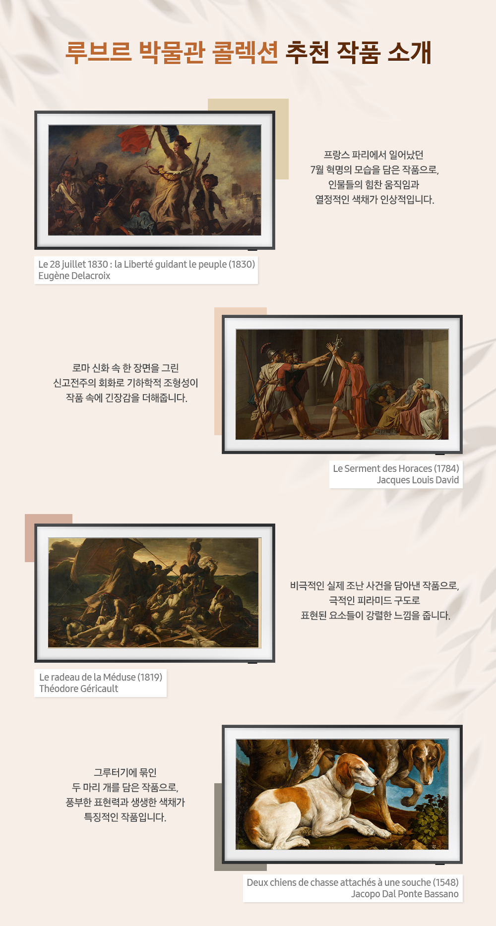 루브르 박물관 콜렉션 추천 작품 소개 Le 28 juillet 1830 : la Liberte guidant le peuple(1830) Eugene Delacroix 프랑스 파리에서 일어났던 7월 혁명의 모습을 담은 작품으로, 인물들의 힘찬 움직임과 열정적인 색채가 인상적입니다. Le Serment des Horaces(1784) Jacques Louis David 로마 신화 속 한 장면을 그린 신고전주의 회화로 기하학적 조형성이 작품 속에 긴장감을 더해줍니다. Le radeau de la meduse(1819) Theodore Gericault 비극적인 실제 조난 사건을 담아낸 작품으로, 극적인 피라미드 구도로 표현된 요소들이 강렬한 느낌을 줍니다. Deux chiens de chasse attaches a une souche(1548) Jacopo Dal Ponte Bassano 그루터기에 묶인 두 마리 개를 담은 작품으로, 풍부한 표현력과 생생한 색채가 특정적인 작품입니다.