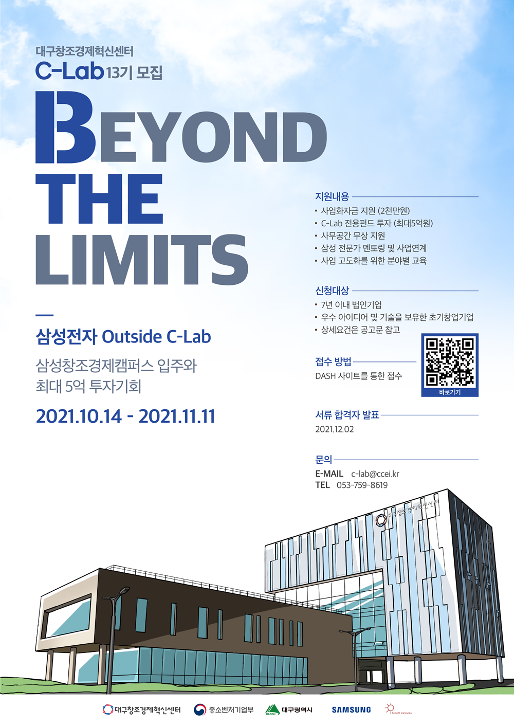 대구창조경제혁신센터 C-Lab13기 모집 BEYOND THE LIMITS 삼성전자 Outside C-Lab 삼성창조경제캠퍼스 입주와 최대 5억 투자기회 2021.10.14 - 2021.11.11 지원내용 사업화자금지원 (2천만원) C-Lab 전용펀드 투자 (최대 5억원) 사무공간 무상 지원 삼성 전문가 멘토링 및 사업연계 사업 고도화를 위한 분야별 교육 신청대상 7년 이내 법인기업 우수 아이디어 및 기술을 보유한 초기창업기업 상세요건은 공고문 참고 접수방법 DASH 사이트를 통한 접수 바로바기 서류 합격자 발표 2021.12.02 문의 E-MAIL c-lab@ccei.kr TEL 053-759-8619 대구창조경제혁신센터 중소벤처기업부 대구광역시 SAMSUNG